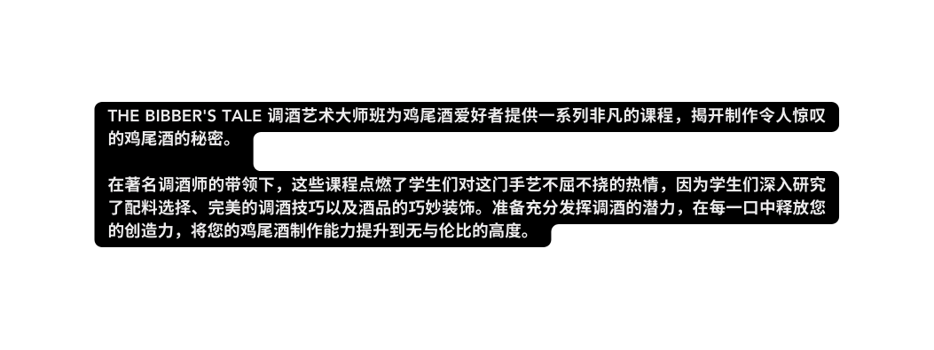The Bibber s Tale 调酒艺术大师班为鸡尾酒爱好者提供一系列非凡的课程 揭开制作令人惊叹的鸡尾酒的秘密 在著名调酒师的带领下 这些课程点燃了学生们对这门手艺不屈不挠的热情 因为学生们深入研究了配料选择 完美的调酒技巧以及酒品的巧妙装饰 准备充分发挥调酒的潜力 在每一口中释放您的创造力 将您的鸡尾酒制作能力提升到无与伦比的高度