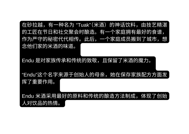 在砂拉越 有一种名为 Tuak 米酒 的神话饮料 由技艺精湛的工匠在节日和社交聚会时酿造 有一个家庭拥有最好的食谱 作为严守的秘密代代相传 此后 一个家庭成员搬到了城市 想念他们家的米酒的味道 Endu 是对家族传承和传统的致敬 且保留了米酒的魔力 Endu 这个名字来源于创始人的母亲 她在保存家族配方方面发挥了重要作用 Endu 米酒采用最好的原料和传统的酿造方法制成 体现了创始人对饮品的热情