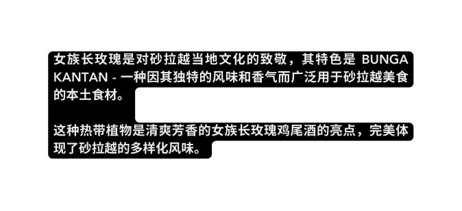 女族长玫瑰是对砂拉越当地文化的致敬 其特色是 Bunga Kantan 一种因其独特的风味和香气而广泛用于砂拉越美食的本土食材 这种热带植物是清爽芳香的女族长玫瑰鸡尾酒的亮点 完美体现了砂拉越的多样化风味